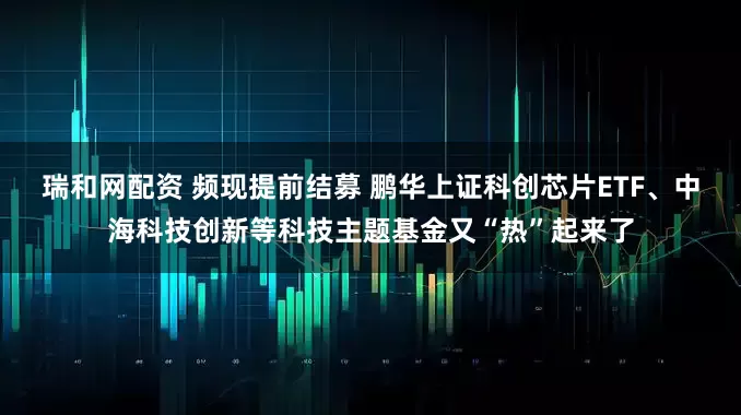 瑞和网配资 频现提前结募 鹏华上证科创芯片ETF、中海科技创新等科技主题基金又“热”起来了