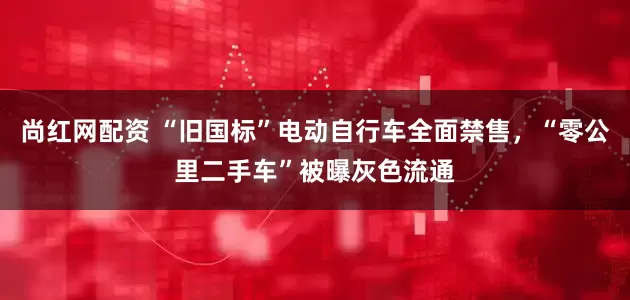 尚红网配资 “旧国标”电动自行车全面禁售，“零公里二手车”被曝灰色流通